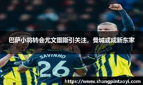 巴萨小将转会尤文图斯引关注，曼城或成新东家